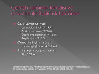  Operasyonun yeri
› Üst abdominal ( % 19,7)
› Aort anevrizma( %25,5)
› Ösefagus cerrahisi (% 18,9)
› Baş-boyun (%10,3)
 Cerrahi girişimin süresi
› Uzamış girişimde risk 2,6 kat
 Acil girişim uygulamaları
› Risk 2,21 kat
Preoperative pulmonary risk stratification for noncardiothoracic surgery: Systematic review
for the American College of Physicians. Annals Of Intern Med 2006;581
 