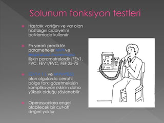 Hastalık varlığını ve var olan
hastalığın ciddiyetini
belirlemede kullanılır
 En yararlı prediktör
parametreler MVVve
ekspiratuar manevraya
ilişkin parametrelerdir (FEV1,
FVC, FEV1/FVC, FEF 25-75
 FEV1< 1 L ve MVV<%50
olan olgularda cerrahi
bölge farkı gözetmeksizin
komplikasyon riskinin daha
yüksek olduğu söylenebilir
 Operasyonlara engel
olabilecek bir cut-off
değeri yoktur
 