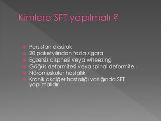  Persistan öksürük
 20 paketyılından fazla sigara
 Egzersiz dispnesi veya wheezing
 Göğüs deformitesi veya spinal deformite
 Nöromüsküler hastalık
 Kronik akciğer hastalığı varlığında SFT
yapılmalıdır
 