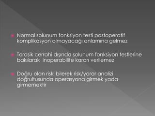  Normal solunum fonksiyon testi postoperatif
komplikasyon olmayacağı anlamına gelmez
 Torasik cerrahi dışında solunum fonksiyon testlerine
bakılarak inoperabilite kararı verilemez
 Doğru olan riski bilerek risk/yarar analizi
doğrultusunda operasyona girmek yada
girmemektir
 
