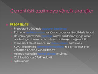  PREOPERATİF
› Preoperatif dönemde sigaranın bırakılması
› Pulmoner enfeksiyonların varlığında uygun antibiyotiklerle tedavi
› Hastanın operasyona psikolojik olarak hazırlanması( ağrı azalır,
analjezik gereksinimi azalır, erken mobilizasyon sağlanabilir)
› Preoperatif olarak respiratuar manevraların öğretilmesi
› KOAH olgularında optimal bronkodilatör tedavi ve akut atak
varlığında nedene yönelik tedavi
› Astımda hastalığın kontrol altında tutulması
› OSAS varlığında CPAP tedavisi
› İyi beslenme
 