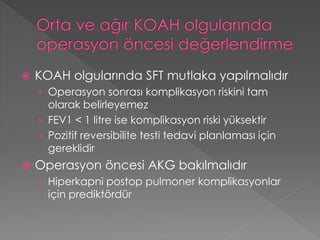  KOAH olgularında SFT mutlaka yapılmalıdır
› Operasyon sonrası komplikasyon riskini tam
olarak belirleyemez
› FEV1 < 1 litre ise komplikasyon riski yüksektir
› Pozitif reversibilite testi tedavi planlaması için
gereklidir
 Operasyon öncesi AKG bakılmalıdır
› Hiperkapni postop pulmoner komplikasyonlar
için prediktördür
 
