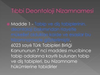  Madde 1 - Tabip ve diş tabiplerinin,
deontoloji bakımından riayetle
mükellef oldukları kaide ve esaslar bu
Nizamnamede gösterilmiştir.
6023 sayılı Türk Tabipleri Birliği
Kanununun 7 nci maddesi mucibince
tabip odalarına kayıtlı bulunan tabip
ve diş tabipleri, bu Nizamname
hükümlerine tabidirler
 