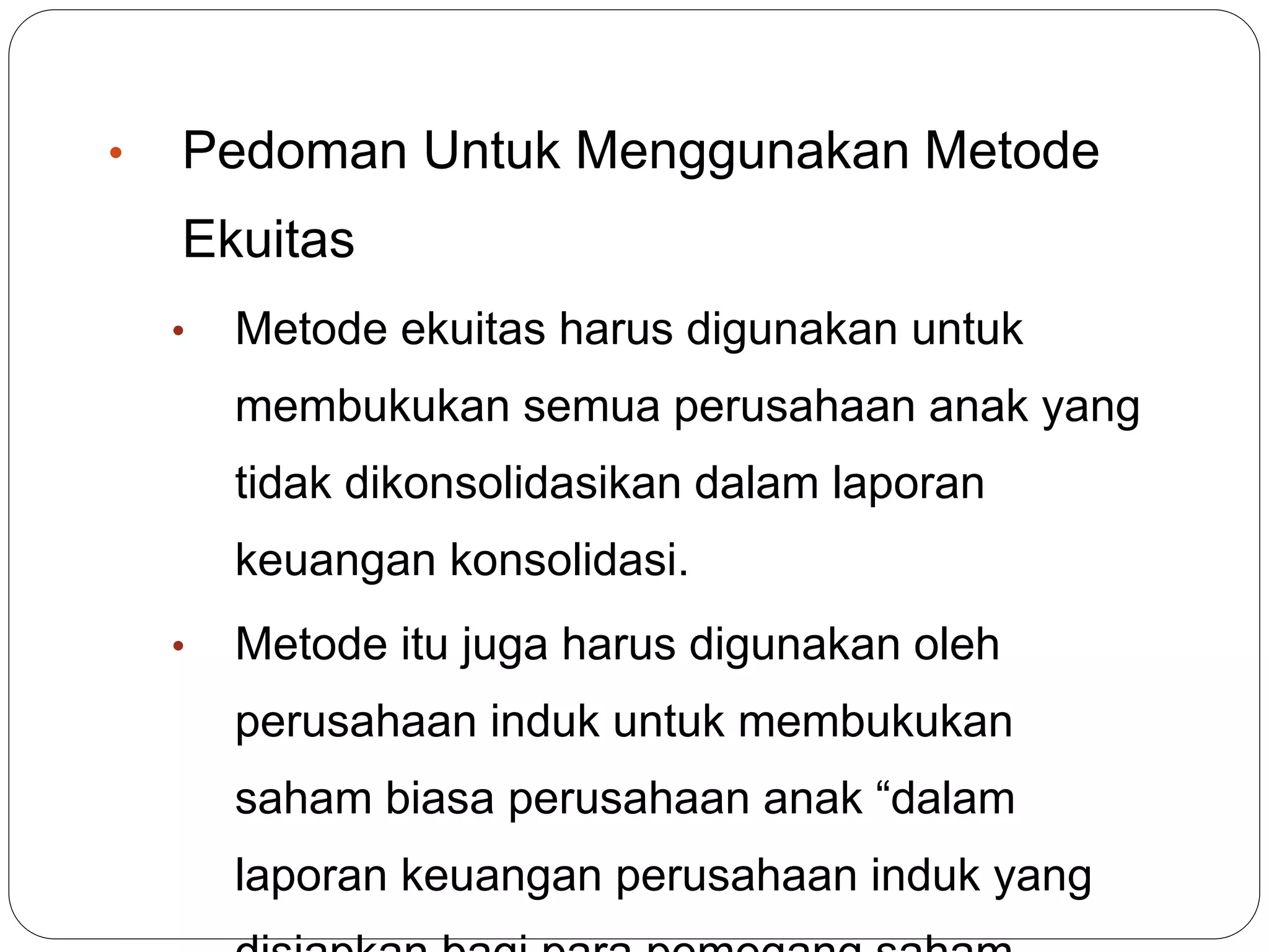 • Pedoman Untuk Menggunakan Metode
Ekuitas
• Metode ekuitas harus digunakan untuk
membukukan semua perusahaan anak yang
tidak dikonsolidasikan dalam laporan
keuangan konsolidasi.
• Metode itu juga harus digunakan oleh
perusahaan induk untuk membukukan
saham biasa perusahaan anak “dalam
laporan keuangan perusahaan induk yang
 