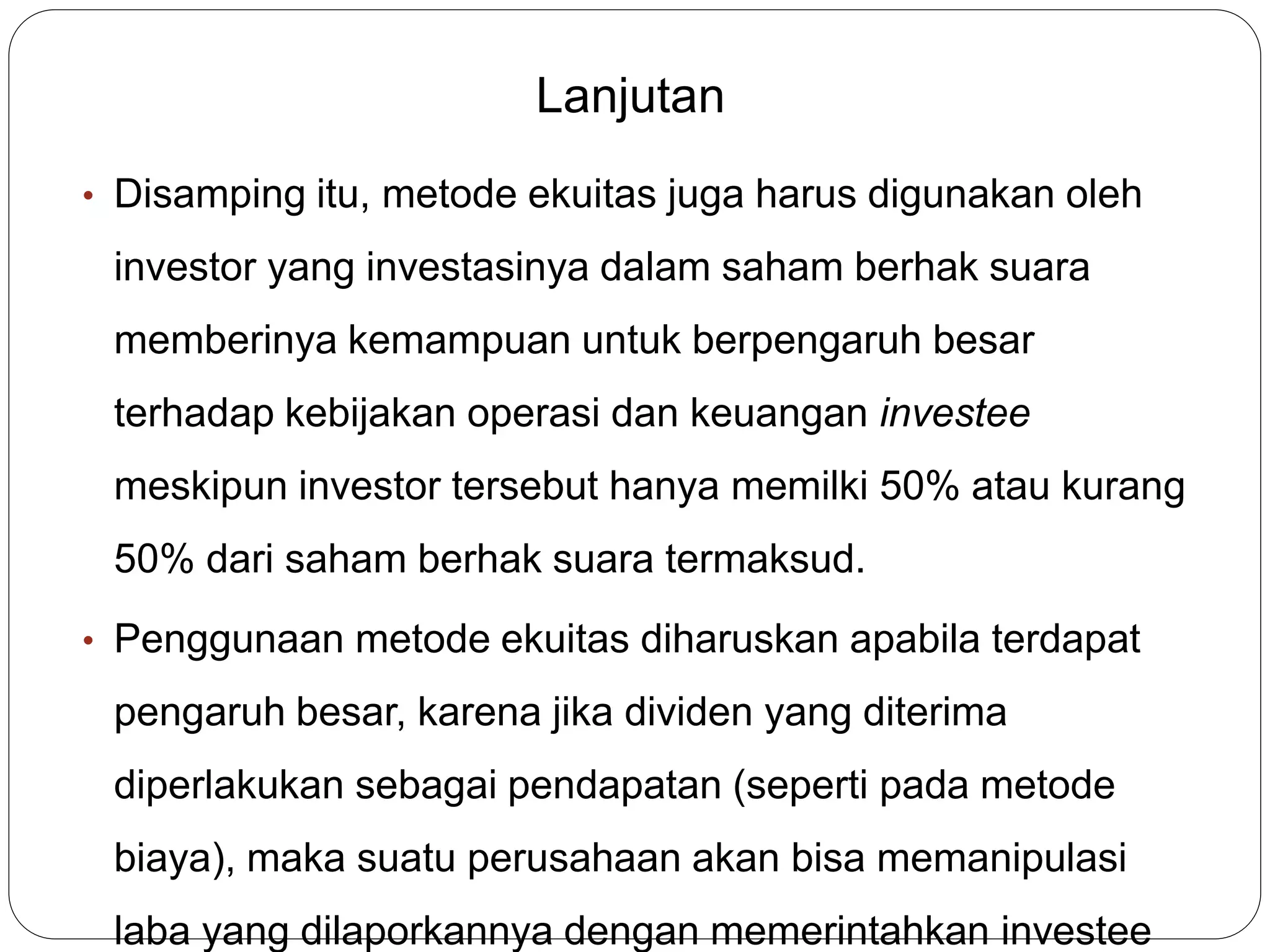 Lanjutan
• Disamping itu, metode ekuitas juga harus digunakan oleh
investor yang investasinya dalam saham berhak suara
memberinya kemampuan untuk berpengaruh besar
terhadap kebijakan operasi dan keuangan investee
meskipun investor tersebut hanya memilki 50% atau kurang
50% dari saham berhak suara termaksud.
• Penggunaan metode ekuitas diharuskan apabila terdapat
pengaruh besar, karena jika dividen yang diterima
diperlakukan sebagai pendapatan (seperti pada metode
biaya), maka suatu perusahaan akan bisa memanipulasi
laba yang dilaporkannya dengan memerintahkan investee
 