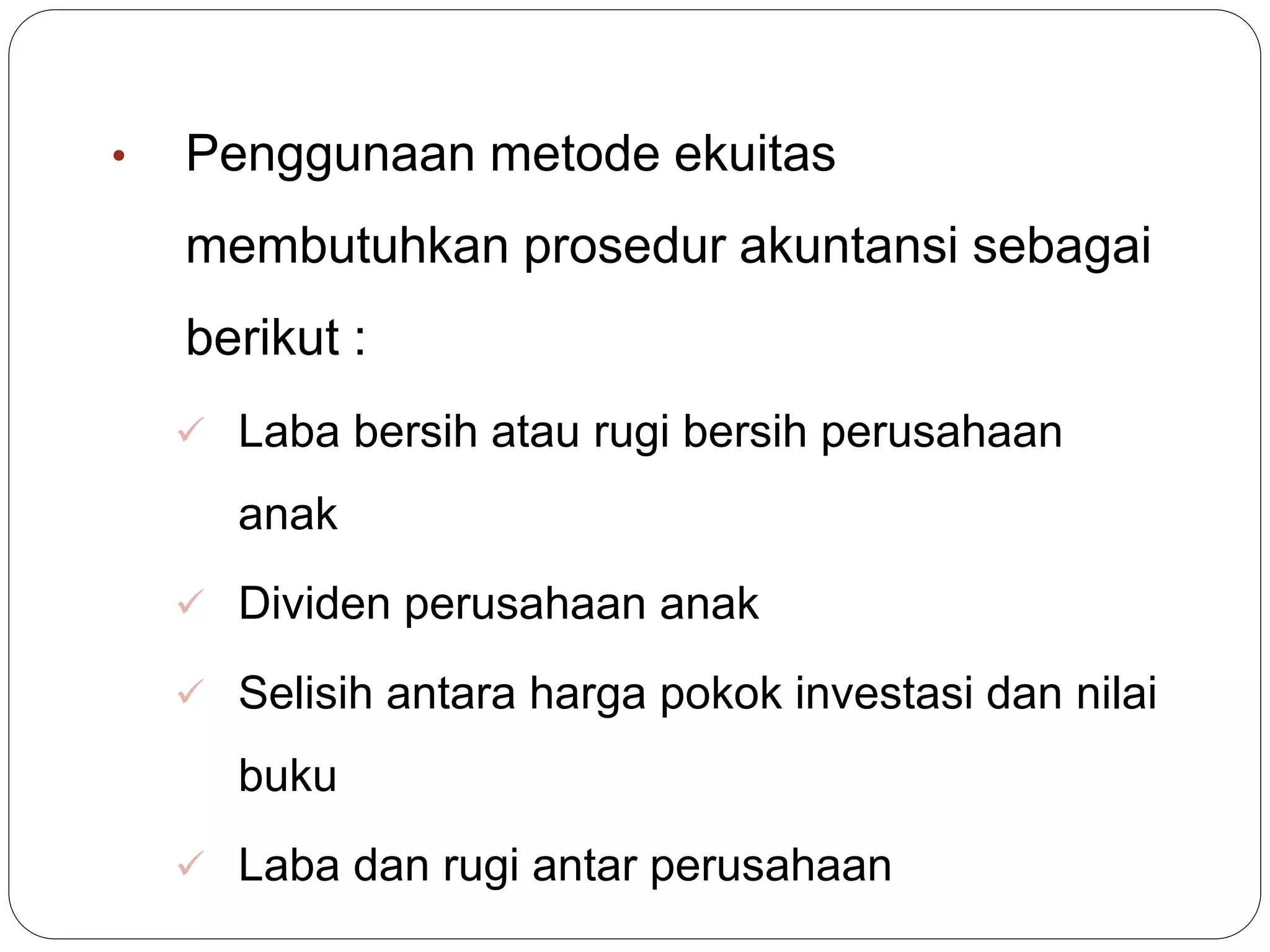 • Penggunaan metode ekuitas
membutuhkan prosedur akuntansi sebagai
berikut :
 Laba bersih atau rugi bersih perusahaan
anak
 Dividen perusahaan anak
 Selisih antara harga pokok investasi dan nilai
buku
 Laba dan rugi antar perusahaan
 