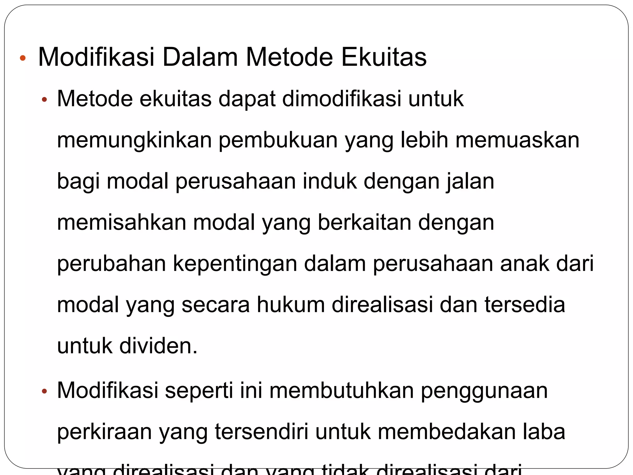 • Modifikasi Dalam Metode Ekuitas
• Metode ekuitas dapat dimodifikasi untuk
memungkinkan pembukuan yang lebih memuaskan
bagi modal perusahaan induk dengan jalan
memisahkan modal yang berkaitan dengan
perubahan kepentingan dalam perusahaan anak dari
modal yang secara hukum direalisasi dan tersedia
untuk dividen.
• Modifikasi seperti ini membutuhkan penggunaan
perkiraan yang tersendiri untuk membedakan laba
 