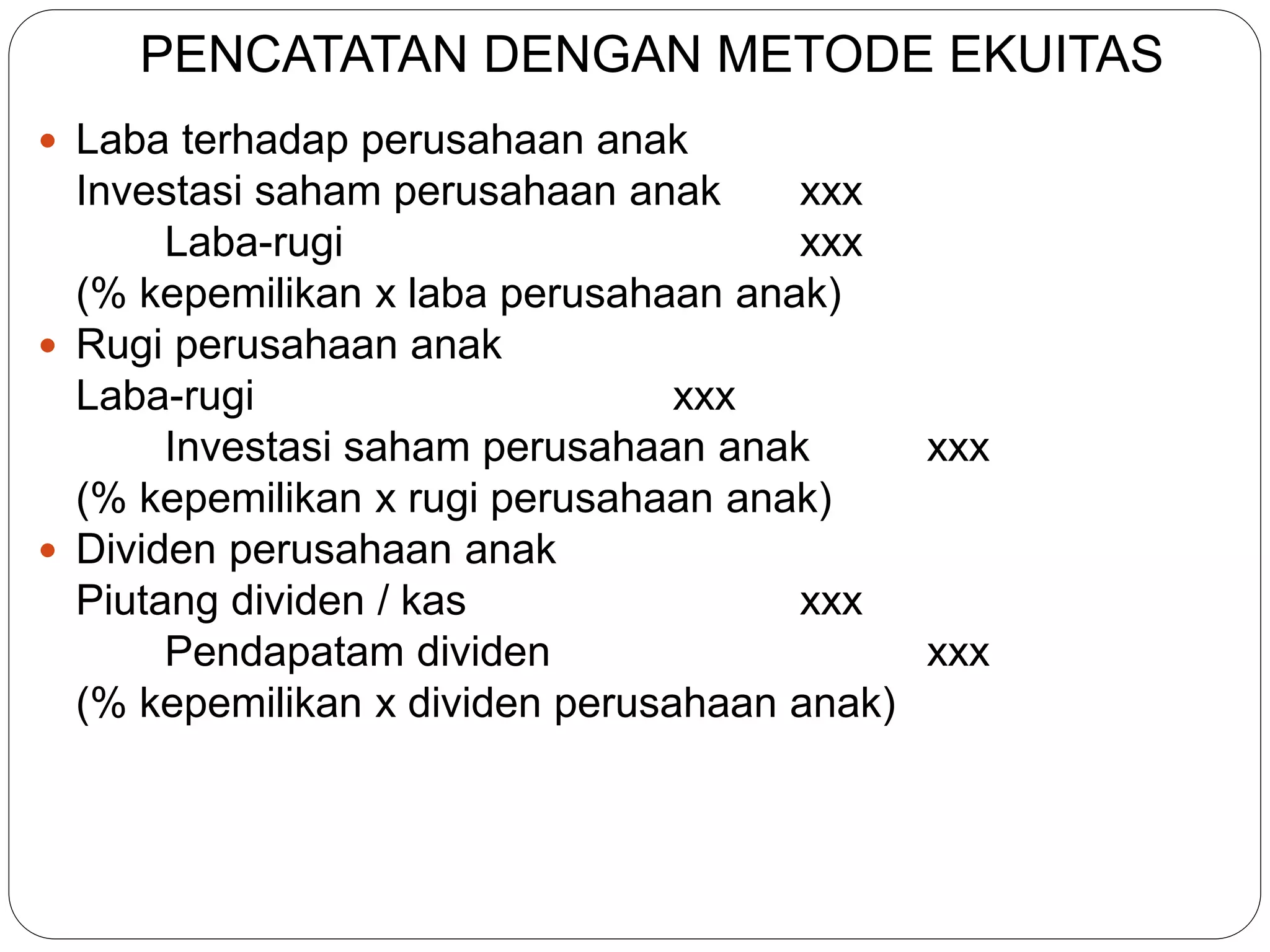 PENCATATAN DENGAN METODE EKUITAS
 Laba terhadap perusahaan anak
Investasi saham perusahaan anak xxx
Laba-rugi xxx
(% kepemilikan x laba perusahaan anak)
 Rugi perusahaan anak
Laba-rugi xxx
Investasi saham perusahaan anak xxx
(% kepemilikan x rugi perusahaan anak)
 Dividen perusahaan anak
Piutang dividen / kas xxx
Pendapatam dividen xxx
(% kepemilikan x dividen perusahaan anak)
 