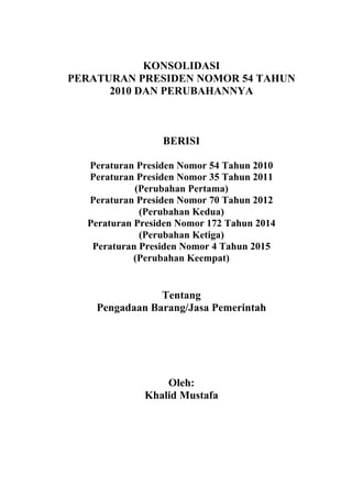 KONSOLIDASI
PERATURAN PRESIDEN NOMOR 54 TAHUN
2010 DAN PERUBAHANNYA
BERISI
Peraturan Presiden Nomor 54 Tahun 2010
Peraturan Presiden Nomor 35 Tahun 2011
(Perubahan Pertama)
Peraturan Presiden Nomor 70 Tahun 2012
(Perubahan Kedua)
Peraturan Presiden Nomor 172 Tahun 2014
(Perubahan Ketiga)
Peraturan Presiden Nomor 4 Tahun 2015
(Perubahan Keempat)
Tentang
Pengadaan Barang/Jasa Pemerintah
Oleh:
Khalid Mustafa
 