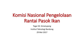 Komisi Nasional Pengelolaan
Rantai Pasok Ikan
Togar M. Simatupang
Institut Teknologi Bandung
29 Mei 2017
 