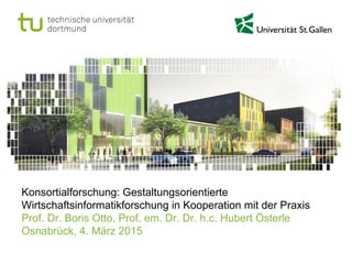 Konsortialforschung: Gestaltungsorientierte
Wirtschaftsinformatikforschung in Kooperation mit der Praxis
Prof. Dr. Boris Otto, Prof. em. Dr. Dr. h.c. Hubert Österle
Osnabrück, 4. März 2015
 