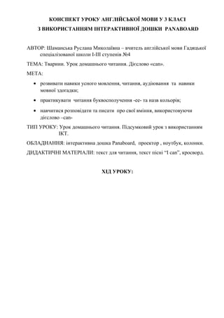 КОНСПЕКТ УРОКУ АНГЛІЙСЬКОЇ МОВИ У 3 КЛАСІ
З ВИКОРИСТАННЯМ ІНТЕРАКТИВНОЇ ДОШКИ PANABOARD
АВТОР: Шаманська Руслана Миколаївна – вчитель англійської мови Гадяцької
спеціалізованої школи І-ІІІ ступенів №4
ТЕМА: Тварини. Урок домашнього читання. Дієслово «can».
МЕТА:
• розвивати навики усного мовлення, читання, аудіювання та навики
мовної здогадки;
• практикувати читання буквосполучення -ее- та назв кольорів;
• навчитися розповідати та писати про свої вміння, використовуючи
дієслово –can-
ТИП УРОКУ: Урок домашнього читання. Підсумковий урок з використанням
ІКТ.
ОБЛАДНАННЯ: інтерактивна дошка Panaboard, проектор , ноутбук, колонки.
ДИДАКТИЧНІ МАТЕРІАЛИ: текст для читання, текст пісні “I can”, кросворд.
ХІД УРОКУ:
 