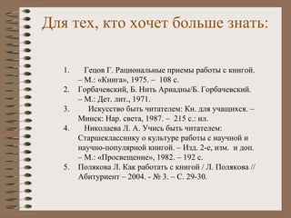 Для тех, кто хочет больше знать:
1. Гецов Г. Рациональные приемы работы с книгой.
– М.: «Книга», 1975. – 108 с.
2. Горбачевский, Б. Нить Ариадны/Б. Горбачевский.
– М.: Дет. лит., 1971.
3. Искусство быть читателем: Кн. для учащихся. –
Минск: Нар. света, 1987. – 215 с.: ил.
4. Николаева Л. А. Учись быть читателем:
Старшекласснику о культуре работы с научной и
научно-популярной книгой. – Изд. 2-е, изм. и доп.
– М.: «Просвещение», 1982. – 192 с.
5. Полякова Л. Как работать с книгой / Л. Полякова //
Абитуриент – 2004. - № 3. – С. 29-30.
 
