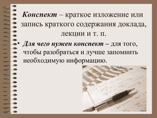 Конспект – краткое изложение или
запись краткого содержания доклада,
лекции и т. п.
• Для чего нужен конспект – для того,
чтобы разобраться и лучше запомнить
необходимую информацию.
 