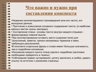Что важно и нужно при
составлении конспекта
•Название конспектируемого произведения (или его части), его
выходные данные;
• Прочтение и осмысление основного содержания текста, (в наиболее
важных местах нужны закладки);
• Составление плана - основы текста (внутри каждого отрывка) -
формулировка главной мысли;
•При конспектировании оставить место (широкие поля) для
"дополнений, заметок, записи незнакомых терминов и имен,
требующих разъяснений;
•В конспекте отдельные фразы и слова имеют большую значимость,
чем в подробном изложении;
•Изложение каждого пункта плана сделать подробнее (заголовки
необходимо превратить в тезисы)
•Соблюдение правил цитирования: цитату заключать в скобки, давать
ссылку на источник с указанием страницы
 