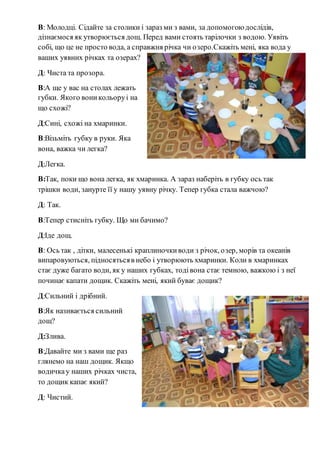В: Молодці. Сідайте за столики і зараз ми з вами, за допомогою дослідів,
дізнаємося як утворюється дощ. Перед вами стоять тарілочки з водою. Уявіть
собі, що це не просто вода, а справжня річка чи озеро.Скажіть мені, яка вода у
ваших уявних річках та озерах?
Д: Чиста та прозора.
В:А ще у вас на столах лежать
губки. Якого воникольоруі на
що схожі?
Д:Сині, схожі на хмаринки.
В:Візьміть губку в руки. Яка
вона, важка чи легка?
Д:Легка.
В:Так, поки що вона легка, як хмаринка. А зараз наберіть в губку ось так
трішки води, занурте її у нашу уявну річку. Тепер губка стала важчою?
Д: Так.
В:Тепер стисніть губку. Що ми бачимо?
Д:Іде дощ.
В: Ось так , дітки, малесенькі краплиночкиводи з річок, озер, морів та океанів
випаровуються, підносятьсяв небо і утворюють хмаринки. Коли в хмаринках
стає дуже багато води, як у наших губках, тодівона стає темною, важкою і з неї
починає капати дощик. Скажіть мені, який буває дощик?
Д:Сильний і дрібний.
В:Як називається сильний
дощ?
Д:Злива.
В:Давайте ми з вами ще раз
глянемо на наш дощик. Якщо
водичкау наших річках чиста,
то дощик капає який?
Д: Чистий.
 