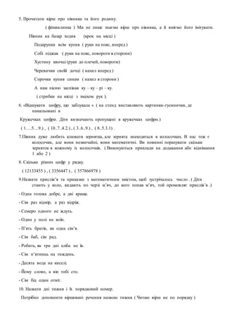 5. Прочитати вірш про півника та його родину.
( фізхвилинка ) Ми не лише знаємо вірш про півника, а й вміємо його імітувати.
Півник на базар ходив (крок на місці )
Подарунки всім купив ( руки на пояс, вперед )
Собі піджак ( руки на пояс, повороти в сторони)
Хустину квочці (руки до плечей, повороти)
Черевички своїй дочці ( нахил вперед )
Сорочки купив синам ( нахил в сторони )
А нам пісню заспівав ку – ку – рі – ку.
( стрибки на місці з змахом рук ).
6. «Відшукати цифру, що заблукала « ( на стенд виставляють картинки-гусинички, де
намальовані в
Кружечках цифри. Діти визначають пропущені в кружечках цифри.)
( 1….5…9.) , ( 10..7..4.2.) , ( 3..6..9.) , ( 8..5.3.1) .
7.Півник дуже любить клювати зернятка, але зернята знаходяться в колосочках. В нас теж є
колосочки, але вони незвичайні, вони математичні. Ви повинні порахувати скільки
зерняток в кожному із колосочків. ( Виконуються приклади на додавання або віднімання
1 або 2 )
8. Скільки різних цифр у рядку.
( 12133455 ) , ( 3356447 ) , ( 557866978 )
9.Назвати прислів’я та приказки з математичним змістом, щоб зустрічалось число . ( Діти
стають у коло, кидають по черзі м’яч, до кого попав м’яч, той промовляє прислів’я .)
- Одна голова добре, а дві краще.
- Сім раз відмір, а раз відріж.
- Семеро одного не ждуть.
- Один у полі не воїн.
- П’ять братів, як одна сім’я.
- Сім баб, сім рад.
- Робить, як три дні хліба не їв.
- Сім п’ятниць на тиждень.
- Десята вода на киселі.
- Йому слово, а він тобі сто.
- Сім бід один отвіт.
10. Назвати дні тижня і їх порядковий номер.
Потрібно доповнити віршовані речення назвою тижня. ( Читаю вірш не по порядку )
 