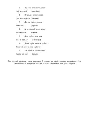 1. Всі ми привітаєм ділом
1-й день цей (понеділок)
2. Ніченька минає скоро
2-й день прийде (вівторок)
3. До нас третя молода
Поспішає (середа)
4. А четвертий день тепер
Називається (четвер)
5. Діло добре ладиться
В 5-й день у (п’ятницю)
6. Дома скрізь кипить робота
Шостий день у нас (субота)
7. 7-м днем із хлібом-сіллю
Завіта до нас (неділя)
Діти ми всі завдання з вами виконали. Я думаю, що півнік нашими відповідями буде
задоволений і повернеться назад у казку. Мишенята вам дуже дякують.
 