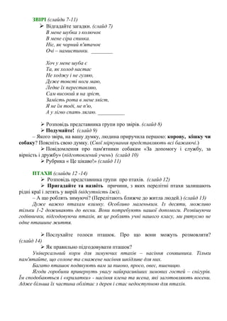 ЗВІРІ (слайди 7-11)
 Відгадайте загадки. (слайд 7)
В мене шубка з колючок
В мене сіра спинка.
Ніс, як чорний п'ятачок
Очі – намистинки. ________
Хоч у мене шуба є
Та, як холод настає
Не ходжу і не гуляю,
Дуже товсті ноги маю,
Ледве їх переставляю,
Сам високий я на зріст,
Замість рота в мене хвіст,
Я не їм тоді, не п'ю,
А у лігво спать лягаю. __________
 Розповідь представника групи про звірів. (слайд 8)
 Подумайте! (слайд 9)
– Якого звіра, на вашу думку, людина приручила першою: корову, кішку чи
собаку? Поясніть свою думку. (Свої міркування представляють всі бажаючі.)
 Повідомлення про пам'ятники собакам «За допомогу і службу, за
вірність і дружбу» (підготовлений учень) (слайд 10)
 Рубрика « Це цікаво!» (слайд 11)
ПТАХИ (слайди 12 -14)
 Розповідь представника групи про птахів. (слайд 12)
 Пригадайте та назвіть причини, з яких перелітні птахи залишають
рідні краї і летять у вирій (відсутність їжі).
– А що роблять зимуючі? (Перелітають ближче до житла людей.) (слайд 13)
Дуже важко птахам взимку. Особливо маленьким. Із десяти, можливо
тільки 1-2 доживають до весни. Вони потребують нашої допомоги. Розвішуючи
годівнички, підгодовуючи птахів, як це роблять учні нашого класу, ми рятуємо не
одне пташине життя.
 Послухайте голоси пташок. Про що вони можуть розмовляти?
(слайд 14)
 Як правильно підгодовувати пташок?
Універсальний корм для зимуючих птахів – насіння соняшника. Тільки
пам'ятайте, що солоне та смажене насіння шкідливе для них.
Багато пташок подякують вам за пшоно, просо, овес, пшеницю.
Ягоди горобини привернуть увагу найкрасивіших зимових гостей – снігурів.
Їм сподобаються і «крилатки» - насіння клена та ясена, які заготовляють восени.
Адже більша їх частина облітає з дерев і стає недоступною для птахів.
 