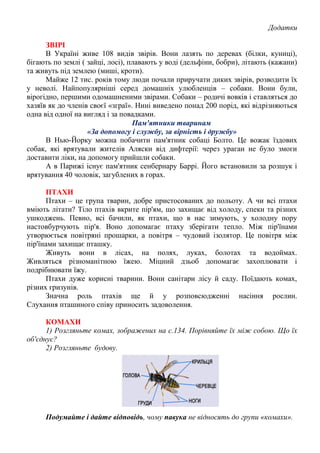 Додатки
ЗВІРІ
В Україні живе 108 видів звірів. Вони лазять по деревах (білки, куниці),
бігають по землі ( зайці, лосі), плавають у воді (дельфіни, бобри), літають (кажани)
та живуть під землею (миші, кроти).
Майже 12 тис. років тому люди почали приручати диких звірів, розводити їх
у неволі. Найпопулярніші серед домашніх улюбленців – собаки. Вони були,
вірогідно, першими одомашненими звірами. Собаки – родичі вовків і ставляться до
хазяїв як до членів своєї «зграї». Нині виведено понад 200 порід, які відрізняються
одна від одної на вигляд і за повадками.
Пам'ятники тваринам
«За допомогу і службу, за вірність і дружбу»
В Нью-Йорку можна побачити пам'ятник собаці Болто. Це вожак їздових
собак, які врятували жителів Аляски від дифтерії: через ураган не було змоги
доставити ліки, на допомогу прийшли собаки.
А в Парижі існує пам'ятник сенбернару Баррі. Його встановили за розшук і
врятування 40 чоловік, загублених в горах.
ПТАХИ
Птахи – це група тварин, добре пристосованих до польоту. А чи всі птахи
вміють літати? Тіло птахів вкрите пір'ям, що захищає від холоду, спеки та різних
ушкоджень. Певно, всі бачили, як птахи, що в нас зимують, у холодну пору
настовбурчують пір'я. Воно допомагає птаху зберігати тепло. Між пір'їнами
утворюється повітряні прошарки, а повітря – чудовий ізолятор. Це повітря між
пір'їнами захищає пташку.
Живуть вони в лісах, на полях, луках, болотах та водоймах.
Живляться різноманітною їжею. Міцний дзьоб допомагає захоплювати і
подрібнювати їжу.
Птахи дуже корисні тварини. Вони санітари лісу й саду. Поїдають комах,
різних гризунів.
Значна роль птахів ще й у розповсюдженні насіння рослин.
Слухання пташиного співу приносить задоволення.
КОМАХИ
1) Розгляньте комах, зображених на с.134. Порівняйте їх між собою. Що їх
об'єднує?
2) Розгляньте будову.
Подумайте і дайте відповідь, чому павука не відносять до групи «комахи».
 