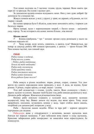 Тіло комах поділено на 3 частини: голова, груди, черевце. Вони мають три
пари ніг та крильця. На голові є вусики і рот.
За допомогою вусиків комахи відчувають запах. Нюх у них дуже добрий. Це
допомагає їм у пошуках їжі.
Живуть комахи всюди: у воді, у ґрунті, у траві, на деревах, в будинках, на тілі
тварин і людей.
Без комах природа була б збідніла, адже вони запилюють квіти, є кормом для
багатьох тварин.
Проте комарі, мухи є переносниками хвороб, є багато комах – шкідників
саду, городу. Та все ж користь від комах значно більша , ніж шкода!
Цікаво знати!
 Коник-стрибунець “ чує ” ногами: органи слуху розміщені у нього на
гомілках передніх ніг.
 Чому комар, коли летить, дзижчить, а джміль гуде? Виявляється, що
комар за секунду робить 600 помахів крильцями, а джміль — трохи більше 200.
Чим помахи частіші, тим тонший звук.
РИБИ
Рибка плаває в водичці,
Рибці весело гулять.
– Рибко, рибко-витівнице,
Хочем ми тебе впіймать!
Рибка воду сколихнула,
Хліба крихітку взяла,
Рибка хвостиком махнула,
Рибка хутко попливла.
Коли рибкам буває весело?
Риби живуть в різних водоймах: морях, річках, озерах, ставках. Усе своє
життя від самого народження вони проводять у воді. А вода, як відомо, буває
різною. У річках, озерах прісна, а в морі, океані – солона.
Тіло риб складається з голови, тулуба, хвоста. Воно сплюснуте з боків і
вкрите лускою та слизом. Завдяки такій будові тіла, риби швидко рухаються у воді.
Дихають риби зябрами. Живляться різноманітною їжею.
Взимку риби повільно плавають у холодній воді, шукаючи залишки
водоростей, іншу їжу. Важко дихати під водою, над якою крига. Тому люди
прорубують ополонки, вставляють комиш у воду, через стебло якого кисень,
потрібний для дихання риб, потрапляє у воду.
Риби – багатство наших водойм. М'ясо та ікра риб – корисні продукти
харчування для людини.
Риба-клоун живе у співдружності з актиніями, жалких щупалець яких
бояться всі морські мешканці. У разі небезпеки вона пірнає в гущу щупалець.
Крикливе забарвлення риби попереджає: не намагайся мене переслідувати, бо
пошкодуєш.
 