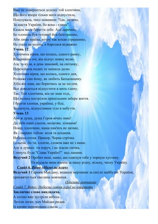 Вже не повернеться додому той хлопчина,
Що його вчора тільки мати відпустила,
Поцілувала, тихо мовивши: "Іди, дитино,
За щастя України, бо вона - єдина".
Казала мати берегти себе. Але даремно,
Бо хлопець був готовий йти безстрашно,
Аби лише країна, котру так кохав страшенно,
Не стала на коліна, а боролася відважно.
Учень 12
Хлопчина вірив, що колись, одного ранку,
Відкривши очі, він відчує повну волю.
Але та куля, в день зимовий, на світанку,
Перехопила подих та змінила долю.
Хлопчина вірив, що колись, одного дня,
Розкаже син йому, як любить Батьківщину.
Хіба він знав, що борючись за це щодня,
Все доведеться відпустити в мить єдину.
Так. Той хлопчина, він не знав тоді,
Що нелюд пострілом прицільним забере життя.
І браття хлопця, українці, у біді,
Заплачуть, відпустивши тіло в небуття.
Учень 13
Але ж душа, душа Героя вічно лине!
До тебе наші сльози, молитви, зізнання!
Повір, хлопчино, наша пам'ять не загине,
Як і омріяні тобою воля та кохання.
Небесна сотня. Прапор. Чорна стрічка.
І сльози, бо ти, хлопче, словом вже не з нами.
Але в думках ти поруч, і не згасне свічка,
І линуть буде "Слава Україні!" над ланами.
Ведучий 2 Пробач мені, мамо, що одягнув тебе у чорную хустину.
Ти віддала мене взамін за нашу рідну, вільну, чесну Україну.
Слайд 6. Відео «Мамо не плач»
Ведучий 1 Героям Майдану, впавши мертвими за світле майбутнє України,
присвячується хвилина мовчання.
(Хвилина мовчання)
Слайд 7. Відео: Небесна сотня герої не вмирають
Заключне слово викладача.
А сотню вже зустріли небеса…
Летіли легко, хоч Майдан ридав.
Із кровю перемішана сльоза …
 
