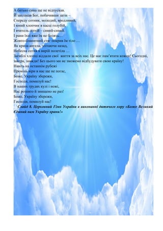 А батько сина ще не відпускав.
Й заплакав Бог, побачивши загін –
Спереду сотник, молодий, вродливий,
І юний хлопчик в касці голубій,
І вчитель літній – сивий-сивий.
І рани їхні вже їм не болять…
Жовто-блакитний стяг покрив їм тіло …
Як крила ангела, злітаючи назад,
Небесна сотня в вирій полетіла …
Загиблі хлопці віддали свої життя за всіх нас. Це має пам’ятати кожен! Сьогодні,
завтра, завжди! Без цього ми не зможемо відбудувати свою країну!
Навіть на останнім рубежі
Промінь віри в нас ще не погас,
Боже, Україну збережи,
Господи, помилуй нас!
В наших грудях кулі і ножі,
Нас розпято й знищено не раз!
Боже, Україну збережи,
Господи, помилуй нас!
Слайд 8. Церковний Гімн України в виконанні дитячого хору «Боже Великий
Єдиний нам Україну храни!»
 