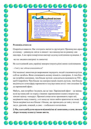 ІНФОРМАЦІЙНИЙ ВІСНИК
На сьогоднішній день зміна клімату є актуальною
проблемою. Встановлено, що цей процес викликаний
діяльністю людини. Дані спостережень свідчать про
підвищення рівня Світового океану, танення
льодовиків, нерівномірне випадання опадів, зміну
режиму стоку річок. Сюди відноситься мінливість
погоди – сильні морози, різкі відлиги взимку,
надзвичайно спекотні дні влітку.
Наслідки кліматичних змін проявляються, в тому числі
і у вигляді збільшення частоти та інтенсивності
небезпечних погодних явищ, поширення інфекційних
захворювань.
Розповідь вчителя
Озирніться навколо. Нас оточують звичніта зручні речі. Прокинулись вран-
ці взимку – увімкнули світло в кімнаті і все виконуємо по режиму дня
школяра. А як гарно повертатися ввечері додомуосвітленими вулицями. І
все це завдякиелектриці та лампочці.
На сьогоднішній день українці використовують різнілампи освітлювання.
- А які у вас вдома вмикаються?
Оці маленькі лампочки розжарювання змушують людей спалювати вугілля
собіна загибель. Вони споживають велику кількість електрики. А чим біль-
ше потрібно електрики, тим більше вугілля доводитьсяспалювати на ТЕС,
щоб її виробити. Чим більше на електростанції спалять вугілля, тим більше
виділиться в атмосферупарникового газу(вуглекислого) і тим сильніше бу-
де парниковий ефект.
Мабуть, нам потрібно з'ясувати, що це таке. Парниковий ефект – це явище,
коли вуглекислий газ поряд з іншими парниковимигазами створює над
землею щільну «ковдру». Променісонця легко проникають через неї,
нагріваючи нашу планету, а от назад це тепло вийти практично не може. Так
Земля нагрівається все більше і більше, що призводить до змін у погоді:
засух, ураганів, повеней, а саме – глобального потепління.
2.Ми, сьогоднібудемо шукати відповідіна ці запитання, а саме, як нам
зберегти нашу планетуі наше життя.
 