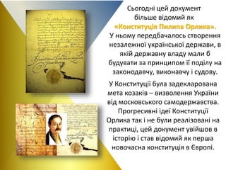 Сьогодні цей документ
більше відомий як
«Конституція Пилипа Орлика».
У ньому передбачалось створення
незалежної української держави, в
якій державну владу мали б
будувати за принципом її поділу на
законодавчу, виконавчу і судову.
У Конституції була задекларована
мета козаків – визволення України
від московського самодержавства.
Прогресивні ідеї Конституції
Орлика так і не були реалізовані на
практиці, цей документ увійшов в
історію і став відомий як перша
новочасна конституція в Європі.
 