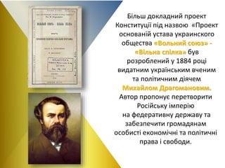 Більш докладний проект
Конституції під назвою «Проект
основаній устава украинского
общества «Вольний союз» -
«Вільна спілка» був
розроблений у 1884 році
видатним українським вченим
та політичним діячем
Михайлом Драгомановим.
Автор пропонує перетворити
Російську імперію
на федеративну державу та
забезпечити громадянам
особисті економічні та політичні
права і свободи.
 