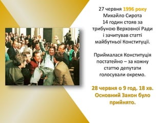 27 червня 1996 року
Михайло Сирота
14 годин стояв за
трибуною Верховної Ради
і зачитував статті
майбутньої Конституції.
Приймалася Конституція
постатейно – за кожну
статтю депутати
голосували окремо.
28 червня о 9 год. 18 хв.
Основний Закон було
прийнято.
 