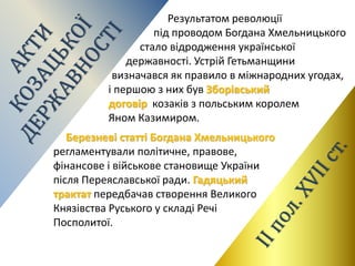 Березневі статті Богдана Хмельницького
регламентували політичне, правове,
фінансове і військове становище України
після Переяславської ради. Гадяцький
трактат передбачав створення Великого
Князівства Руського у складі Речі
Посполитої.
Результатом революції
під проводом Богдана Хмельницького
стало відродження української
державності. Устрій Гетьманщини
визначався як правило в міжнародних угодах,
і першою з них був Зборівський
договір козаків з польським королем
Яном Казимиром.
 