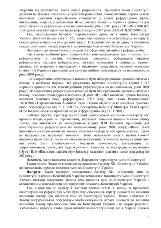 4
закритим від суспільства. Такий спосіб розроблення і прийняття нової Конституції
держави не тільки є невідомим у практиці розвинених демократичних держав, а й не
відповідає сучасним європейським стандартам у галузі референдного права,
викладеним, зокрема, у документах Венеціанської Комісії – Керівних принципів для
конституційних референдумів на національному рівні 2001 року (CDL-INF(2001)10)
та Кодексі належної практики щодо референдумів 2007 року (CDL-AD(2007)008rev).
Так, законодавство більшості європейських країн, як і чинна Конституція
України (частина перша статті 156), закріплює проведення референдуму як одну із
стадій процесу внесення змін до конституції. В жодному разі не як єдину та остаточну
стадію зміни конституції, зокрема і шляхом прийняття нової Конституції України.
Відповідно до європейських стандартів у сфері конституційних референдумів:
- на конституційному рівні повинні бути явно врегульовані такі питання: типи
референдумів та органи, уповноважені призначати референдум; предмет
референдуму; наслідки референдуму; загальні положення і принципи; основні
правила, які визначають процедурну і предметну придатність; судовий перегляд»
(пункт ІІ.А Керівних принципів для конституційних референдумів на національному
рівні 2001 року);
- «Використання референдумів повинно бути підпорядковане правовій системі в
цілому, а особливо нормам, які регулюють перегляд Конституції» (пункт ІІ.В.3
Керівних принципів для конституційних референдумів на національному рівні 2001
року); «Використання референдумів повинно бути підпорядковане правовій системі в
цілому, особливо процедурним нормам» (Пункт ІІІ.1 «Верховенство права» Кодексу
належної практики щодо референдумів 2007 року; див. також Рекомендацію
1821(2007) Парламентської Асамблеї Ради Європи «Про Кодекс належної практики
щодо референдумів» від 23.11.2007 та Декларацію Комітету Міністрів Ради Європи
«Про Кодекс належної практики щодо референдумів» від 27.11.2008);
- «Якщо проект перегляду конституції пропонується частиною електорату або
органом влади, однак не парламентом, парламент повинен визначити свою оцінку
тексту, що виноситься на голосування» (пункт ІІ.М Керівних принципів для
конституційних референдумів на національному рівні 2001 року); «Якщо текст
виноситься на голосування на вимогу частини електорату або органом влади, однак
не парламентом, парламент повинен мати можливість надати необов’язковий
висновок щодо тексту, що виноситься на голосування. У випадку народної ініціативи
він може бути уповноважений висунути пропозицію, альтернативу до
запропонованого тексту, яка буде одночасно винесена на всенародне голосування»
(Пункт ІІІ.6 «Висновок парламенту» Кодексу належної практики щодо референдумів
207 року).
Натомість Закон повністю виводить Парламент з процедури зміни Конституції.
Таким чином, Закон не відповідає положенням Розділу ХІІІ Конституції України,
які визначають порядок внесення змін до Конституції України.
По-третє, Закон всупереч положенням розділу XIII «Внесення змін до
Конституції України» Конституції України встановлює можливість зміни Конституції
України шляхом скасування законів про внесення змін до Конституції України з
автоматичним відновленням дії попередніх положень Конституції України.
Так, відповідно до пункту 1 частини третьої статті 3 Закону за предметом
конституційний референдум може бути про скасування, втрату чинності чи визнання
нечинним закону про внесення змін до Конституції України. Згідно з статтею 16
Закону всеукраїнський референдум щодо скасування, втрати чинності чи визнання
нечинним закону про внесення змін до Конституції України - це форма реалізації
Українським народом свого права визначати конституційний лад в Україні шляхом
 