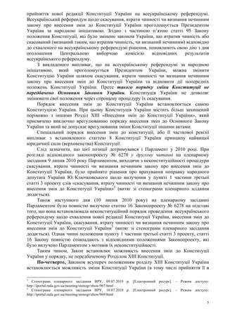 5
прийняття нової редакції Конституції України на всеукраїнському референдумі.
Всеукраїнський референдум щодо скасування, втрати чинності чи визнання нечинним
закону про внесення змін до Конституції України проголошується Президентом
України за народною ініціативою. Згідно з частиною п’ятою статті 95 Закону
положення Конституції, які було змінено законом України, що втратив чинність або
скасований (визнаний таким, що втратив чинність, чи визнаний нечинним) відповідно
до схваленого на всеукраїнському референдумі рішення, поновлюють свою дію з дня
оголошення Центральною виборчою комісією відповідних результатів
всеукраїнського референдуму.
З викладеного випливає, що на всеукраїнському референдумі за народною
ініціативою, який проголошується Президентом України, можна змінити
Конституцію України шляхом скасування, втрати чинності чи визнання нечинним
закону про внесення змін до Конституції України та відновити дії попередніх
положень Конституції України. Проте такого порядку зміни Конституції не
передбачено Основним Законом України. Конституція України не дозволяє
змінювати свої положення через спрощену процедуру їх скасування.
Порядок внесення змін до Конституції України встановлюється самою
Конституцією України. При цьому Конституція України містить більш захищений
порівняно з іншими Розділ XIII «Внесення змін до Конституції України», який
присвячено виключно врегулюванню порядку внесення змін до Основного Закону
України та який не допускає врегулювання зміни Конституції іншими актами.
Спеціальний порядок внесення змін до конституції, або її часткової ревізії
випливає з встановленого статтею 8 Конституції України принципу найвищої
юридичної сили (верховенства) Конституції.
Слід зазначити, що цієї позиції дотримувався і Парламент у 2010 році. При
розгляді відповідного законопроекту № 6278 у другому читанні на пленарному
засідання 9 липня 2010 року Парламентом, виходячи з неконституційності процедури
скасування, втрати чинності чи визнання нечинним закону про внесення змін до
Конституції України, було прийнято рішення про врахування поправку народного
депутата України Ю. Ключковського щодо вилучення у пункті 1 частини третьої
статті 3 проекту слів «скасування, втрату чинності чи визнання нечинним закону про
внесення змін до Конституції України»2
(витяг зі стенограми пленарного зсідання
додається).
Також наступного дня (10 липня 2010 року) на пленарному засіданні
Парламентом було повністю вилучено статтю 16 Законопроекту № 6278 на підставі
того, що вона встановлювала неконституційний порядок проведення всеукраїнського
референдуму щодо схвалення нової редакції Конституції України, внесення змін до
Конституції України, скасування, втрату чинності чи визнання нечинним закону про
внесення змін до Конституції України3
(витяг зі стенограми пленарного засідання
додається). Однак чинні положення пункту 1 частини третьої статті 3 проекту, статті
16 Закону повністю співпадають з відповідними положеннями Законопроекту, які
було вилучено Парламентом з мотивів їх неконституційності.
Таким чином, Закон встановлює можливість внесення змін до Конституції
України у порядку, не передбаченому Розділом ХІІІ Конституції.
По-четверте, Законом всупереч положенням розділу XIII Конституції України
встановлюється можливість зміни Конституції України (в тому числі прийняття її в
2
Стенограма пленарного засідання ВРУ, 09.07.2010 р. [Електронний ресурс]. – Режим доступу:
http://iportal.rada.gov.ua/meeting/stenogr/show/967.html
3
Стенограма пленарного засідання ВРУ, 10.07.2010 р. [Електронний ресурс]. – Режим доступу:
http://iportal.rada.gov.ua/meeting/stenogr/show/969.html
 