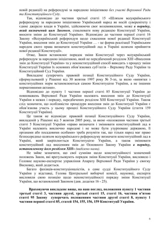 6
новій редакції) на референдумі за народною ініціативою без участі Верховної Ради
та Конституційного Суду.
Так, відповідно до частини третьої статті 15 «Шляхом всеукраїнського
референдуму за народною ініціативою Український народ як носій суверенітету і
єдине джерело влади в Україні, здійснюючи своє волевиявлення, може в порядку,
який визначений цим Законом, схвалювати нову редакцію Конституції України,
вносити зміни до Конституції України». Відповідно до частини першої статті 16
Закону «Всеукраїнський референдум щодо схвалення нової редакції Конституції
України, внесення змін до Конституції України … - це форма реалізації Українським
народом свого права визначати конституційний лад в Україні шляхом прийняття
нової редакції Конституції».
Отже, Закон встановлює порядок зміни Конституції через всеукраїнський
референдум за народною ініціативою, який не передбачений розділом XIII «Внесення
змін до Конституції України» та у неконституційний спосіб виводить з процесу зміни
Конституції України їх основних обов’язкових суб’єктів – Верховну Раду України та
Конституційний Суд України.
Викладене суперечить правовій позиції Конституційного Суду України,
сформульованій у Рішенні від 30 жовтня 1997 року № 5-зп, за якою «винятки з
конституційних норм встановлюються самою Конституцією України, а не іншими
нормативними актами».
Відповідно до пункту 1 частини першої статті 85 Конституції України до
повноважень Верховної Ради України належить внесення змін до Конституції
України в межах і порядку, передбачених розділом XIII Конституції України. Також
слід зазначити, що особливістю процедури внесення змін до Конституції України є
обов’язкова участь у цьому процесі Конституційного Суду України (стаття 159
Конституції України).
Це також не відповідає правовій позиції Конституційного Суду України,
викладеній у Рішенні від 5 жовтня 2005 року, за якою «положення частини третьої
статті 5 Конституції України «право визначати і змінювати конституційний лад в
Україні належить виключно народові і не може бути узурповане державою, її
органами або посадовими особами» треба розуміти так, що тільки народ має право
безпосередньо шляхом всеукраїнського референдуму визначати конституційний лад в
Україні, який закріплюється Конституцією України, а також змінювати
конституційний лад внесенням змін до Основного Закону України в порядку,
встановленому його розділом ХIII» (виділено нами).
Не зайве зазначити, що свої сумніви щодо конституційності зазначений
положень Закон, які врегульовують порядок зміни Конституції України, висловило і
Головне науково-експертне управління Апарату Верховної Ради України у своєму
Висновку, який додається.
Багато фахівців-конституціоналістів, а саме судді Конституційного Суду
України у відставці, Голова Центральної виборчої комісії, науковці, експерти
висловили свою позицію щодо неконституційності порядку зміни Конституції
України, що встановлений Законом (див. додатки 16 - 25).
Враховуючи викладене вище, на наш погляд, положення пункту 1 частини
третьої статті 3, частини другої, третьої статті 15, статті 16, частини п’ятою
статті 95 Закону суперечать положенням частини другої статті 8, пункту 1
частини першої статті 85, статей 154, 155, 156, 159 Конституції України.
 