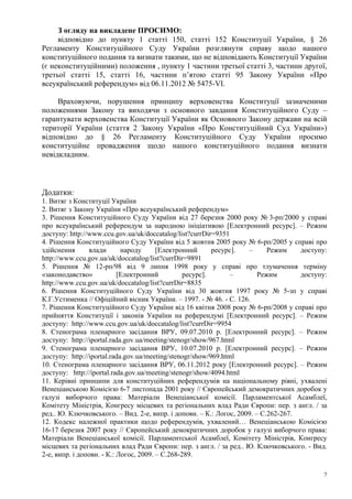 7
З огляду на викладене ПРОСИМО:
відповідно до пункту 1 статті 150, статті 152 Конституції України, § 26
Регламенту Конституційного Суду України розглянути справу щодо нашого
конституційного подання та визнати такими, що не відповідають Конституції України
(є неконституційними) положення , пункту 1 частини третьої статті 3, частини другої,
третьої статті 15, статті 16, частини п’ятою статті 95 Закону України «Про
всеукраїнський референдум» від 06.11.2012 № 5475-VI.
Враховуючи, порушення принципу верховенства Конституції зазначеними
положеннями Закону та виходячи з основного завдання Конституційного Суду –
гарантувати верховенства Конституції України як Основного Закону держави на всій
території України (стаття 2 Закону України «Про Конституційний Суд України»)
відповідно до § 26 Регламенту Конституційного Суду України просимо
конституційне провадження щодо нашого конституційного подання визнати
невідкладним.
Додатки:
1. Витяг з Конституції України
2. Витяг з Закону України «Про всеукраїнський референдум»
3. Рішення Конституційного Суду України від 27 березня 2000 року № 3-рп/2000 у справі
про всеукраїнський референдум за народною ініціативою [Електронний ресурс]. – Режим
доступу: http://www.ccu.gov.ua/uk/doccatalog/list?currDir=9351
4. Рішення Конституційного Суду України від 5 жовтня 2005 року № 6-рп/2005 у справі про
здійснення влади народу [Електронний ресурс]. – Режим доступу:
http://www.ccu.gov.ua/uk/doccatalog/list?currDir=9891
5. Рішення № 12-рп/98 від 9 липня 1998 року у справі про тлумачення терміну
«законодавство» [Електронний ресурс]. – Режим доступу:
http://www.ccu.gov.ua/uk/doccatalog/list?currDir=8835
6. Рішення Конституційного Суду України від 30 жовтня 1997 року № 5-зп у справі
К.Г.Устименка // Офіційний вісник України. – 1997. - № 46. - С. 126.
7. Рішення Конституційного Суду України від 16 квітня 2008 року № 6-рп/2008 у справі про
прийняття Конституції і законів України на референдумі [Електронний ресурс]. – Режим
доступу: http://www.ccu.gov.ua/uk/doccatalog/list?currDir=9954
8. Стенограма пленарного засідання ВРУ, 09.07.2010 р. [Електронний ресурс]. – Режим
доступу: http://iportal.rada.gov.ua/meeting/stenogr/show/967.html
9. Стенограма пленарного засідання ВРУ, 10.07.2010 р. [Електронний ресурс]. – Режим
доступу: http://iportal.rada.gov.ua/meeting/stenogr/show/969.html
10. Стенограма пленарного засідання ВРУ, 06.11.2012 року [Електронний ресурс]. – Режим
доступу: http://iportal.rada.gov.ua/meeting/stenogr/show/4094.html
11. Керівні принципи для конституційних референдумів на національному рівні, ухвалені
Венеціанською Комісією 6-7 листопада 2001 року // Європейський демократичних доробок у
галузі виборчого права: Матеріали Венеціанської комісії. Парламентської Асамблеї,
Комітету Міністрів, Конгресу місцевих та регіональних влад Ради Європи: пер. з англ. / за
ред.. Ю. Ключковського. – Вид. 2-е, випр. і доповн. – К.: Логос, 2009. – С.262-267.
12. Кодекс належної практики щодо референдумів, ухвалений… Венеціанською Комісією
16-17 березня 2007 року // Європейський демократичних доробок у галузі виборчого права:
Матеріали Венеціанської комісії. Парламентської Асамблеї, Комітету Міністрів, Конгресу
місцевих та регіональних влад Ради Європи: пер. з англ. / за ред.. Ю. Ключковського. - Вид.
2-е, випр. і доповн. - К.: Логос, 2009. – С.268-289.
 
