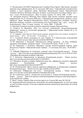 8
13. Рекомендація 1821(2007) Парламентської Асамблеї Ради Європи «Про Кодекс належної
практики щодо референдумів» від 23 листопада 2007 року // Європейський демократичних
доробок у галузі виборчого права: Матеріали Венеціанської комісії. Парламентської
Асамблеї, Комітету Міністрів, Конгресу місцевих та регіональних влад Ради Європи: пер. з
англ. / за ред.. Ю. Ключковського. - Вид. 2-е, випр. і доповн. - К.: Логос, 2009. – С.467.
14. Декларація Комітету Міністрів Ради Європи «Про Кодекс належної практики щодо
референдумів» від 27 листопада 2008 року // Європейський демократичних доробок у галузі
виборчого права: Матеріали Венеціанської комісії. Парламентської Асамблеї, Комітету
Міністрів, Конгресу місцевих та регіональних влад Ради Європи: пер. з англ. / за ред.. Ю.
Ключковського. - Вид. 2-е, випр. і доповн. - К.: Логос, 2009. – С.494-495.
15. Висновок Головного науково-експертне управління Апарату Верховної Ради…
16. Інтерв`ю В. Шаповала «Той, хто сьогодні ініціюватиме загальнонаціональний
референдум, діятиме як політичний провокатор» // Юридичний вісник України № 9, 2-8
березня 2013 року – С. 7
17. А. Стрижак. «Легітимність Конституції держави повинна бути поза всякою підозрою»//
Закон і бізнес. – 2013. – № 10 (1109). – 9-15 березня. – С. 4-5.
18. С. Головатий «Влада помножила на нуль Україну та її Конституцію» [Електронний
ресурс]. – Режим доступу: http://glavcom.ua/articles/8649.html
19. Ю. Кириченко, І. Коліушко. Парламентські вибори програли – не біда, позбавимо
парламент повноважень //Дзеркало тижня – 9 листопада 2012 року - № 40 – С. 4-5.
20. Ю. Кириченко, І. Коліушко. Парламент схвалив неконституційний порядок зміни
Конституції України // Юридичний вісник України – 23 листопада 2012 року - № 46 (907) –
С. 4-5.
21. Я.Журба Референдум як інструмент узурпації влади [Електронний ресурс]. – Режим
доступу: http://www.pravo.org.ua/politicreformandconstitutionslaw/2011-12-14-18-24-53/1234-
referendum-iak-instrument-uzurpatsii-vlady.html
22. С. Конончук «Народовладдя за викликом» [Електронний ресурс]. – Режим доступу:
http://www.pravda.com.ua/rus/articles/2012/11/6/6976851/
23. Т.Шамайда «За крок до прірви. Прийнятий закон про референдум узаконить державний
переворот» [Електронний ресурс]. – Режим доступу:
http://texty.org.ua/pg/article/editorial/read/41327/
24. Ю. Ключковський «Закон дозволяє проводити референдум за «білоруським сценарієм»
[Електронний ресурс]. – Режим доступу: http://tyzhden.ua/News/64549
25. І.Капсамун «Референдум для кого» [Електронний ресурс]. – Режим доступу:
http://www.day.kiev.ua/uk/article/podrobici/referendum-dlya-kogo
26. Чи готова Рада укласти договір між суспільством та владою [Електронний ресурс]. –
Режим доступу: http://www.day.kiev.ua/uk/article/podrobici/chi-gotova-rada-uklasti-dogovir-
mizh-suspilstvom-i-vladoyu
27. Витяг з Закону України «Про політичні партії» від 5 квітня 2001 року № 2365-ІІІ
28. Звернення Коаліції громадських організацій «За чесний референдум» до суб’єктів права
на конституційне подання. Угода про створення Коаліції громадських організацій «За чесний
референдум».
Підпис
 