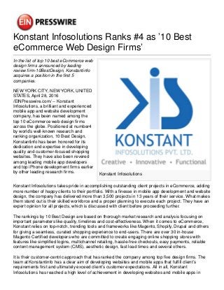 Konstant Infosolutions Ranks #4 as ’10 Best
eCommerce Web Design Firms’
Konstant Infosolutions
In the list of top 10 best eCommerce web
design firms announced by leading
review firm-10BestDesign, Konstantinfo
acquires a position in the first 5
companies.
NEW YORK CITY, NEW YORK, UNITED
STATES, April 28, 2016
/EINPresswire.com/ -- Konstant
Infosolutions, a brilliant and experienced
mobile app and website development
company, has been named among the
top 10 eCommerce web design firms
across the globe. Positioned at number4
by world’s well-known research and
ranking organization, 10 Best Design,
Konstantinfo has been honored for its
dedication and expertise in developing
quality and customer-focused shopping
websites. They have also been revered
among leading mobile app developers
and top iPhone development firms earlier
by other leading research firms.
Konstant Infosolutions takes pride in accomplishing outstanding client projects in eCommerce, adding
more number of happy clients to their portfolio. With a finesse in mobile app development and website
design, the company has delivered more than 3,500 projects in 13 years of their service. What makes
them stand out is their skilled workforce and a proper planning to execute each project. They have an
expert opinion for all projects, which is discussed with client before proceeding further.
The rankings by 10 Best Design are based on thorough market research and analysis focusing on
important parameters like quality, timelines and cost-effectiveness. When it comes to eCommerce,
Konstant relies on top-notch, trending tools and frameworks like Magento, Shopify, Drupal and others
for giving a seamless, curated shopping experience to end-users. There are over 30 in-house
Magento Certified developers who are committed to create engaging online shopping stores with
features like simplified logins, multichannel retailing, hassle-free checkouts, easy payments, reliable
content management system (CMS), aesthetic design, fast load times and several others.
It is their customer-centric approach that has ranked the company among top five design firms. The
team at Konstantinfo has a clear aim of developing websites and mobile apps that fulfill client’s
requirements first and ultimately exceed client’s customer expectations. All in all, Konstant
Infosolutions has reached a high level of achievement in developing websites and mobile apps in
 