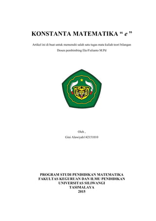 KONSTANTA MATEMATIKA “ e ”
Artikel ini di buat untuk memenuhi salah satu tugas mata kuliah teori bilangan
Dosen pembimbing EkoYulianto M.Pd
Oleh ,
Gini Alawiyah142151010
PROGRAM STUDI PENDIDIKAN MATEMATIKA
FAKULTAS KEGURUAN DAN ILMU PENDIDIKAN
UNIVERSITAS SILIWANGI
TASIMALAYA
2015
 