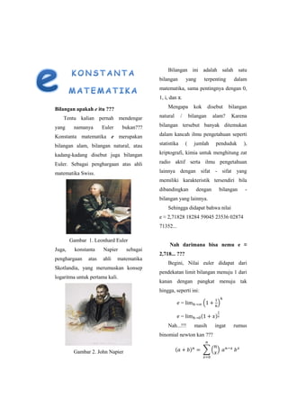 Bilangan apakah e itu ???
Tentu kalian pernah mendengar
yang namanya Euler bukan???
Konstanta matematika e merupakan
bilangan alam, bilangan natural, atau
kadang-kadang disebut juga bilangan
Euler. Sebagai penghargaan atas ahli
matematika Swiss.
Gambar 1. Leonhard Euler
Juga, konstanta Napier sebagai
penghargaan atas ahli matematika
Skotlandia, yang merumuskan konsep
logaritma untuk pertama kali.
Gambar 2. John Napier
Bilangan ini adalah salah satu
bilangan yang terpenting dalam
matematika, sama pentingnya dengan 0,
1, i, dan π.
Mengapa kok disebut bilangan
natural / bilangan alam? Karena
bilangan tersebut banyak ditemukan
dalam kancah ilmu pengetahuan seperti
statistika ( jumlah penduduk ),
kriptografi, kimia untuk menghitung zat
radio aktif serta ilmu pengetahuan
lainnya dengan sifat - sifat yang
memiliki karakteristik tersendiri bila
dibandingkan dengan bilangan -
bilangan yang lainnya.
Sehingga didapat bahwa nilai
e ≈ 2,71828 18284 59045 23536 02874
71352...
Nah darimana bisa nemu e ≈
2,718... ???
Begini, Nilai euler didapat dari
pendekatan limit bilangan menuju 1 dari
kanan dengan pangkat menuju tak
hingga, seperti ini:
= ( )
= ( )
Nah...!!! masih ingat rumus
binomial newton kan ???
( ) ∑ ( )
 