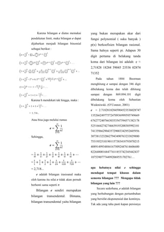 Karena bilangan e diatas memakai
pendekatan limit, maka bilangan e dapat
dijabarkan menjadi bilangan binomial
sebagai berikut :
( ) = ∑ ( ) ( )
( ) = ( ) ( ) ( ) ( ) ( ) ( ) + . . .
( ) = ( ) ( )
( ) ( ) ( )
( ) ( ) ...
( ) = ( )
( )
( )
( ) = 1 + 1 + + . . .
( ) + . . .
Karena h mendekati tak hingga, maka :
( ) + . . .
= 2 ,718...
Atau bisa juga melalui rumus
∑
Sehingga,
∑
=
=
= 2,718...
e adalah bilangan irasioanal maka
oleh karena itu nilai e tidak akan pernah
berhenti sama seperti
Bilangan e sendiri merupakan
bilangan transendental. Dimana,
bilangan transendental yaitu bilangan
yang bukan merupakan akar dari
fungsi polynomial ( suku banyak )
p(x) berkoefisien bilangan rasional.
Sama halnya seperti pi. Adapun 30
digit pertama di belakang tanda
koma dari bilangan ini adalah: e ≈
2,71828 18284 59045 23536 02874
71352
Pada tahun 1884 Boorman
menghitung e sampai dengan 346 digit
dibelakang koma dan telah dihitung
sampai dengan 869.894.101 digit
dibelakang koma oleh Sebastian
Wedeniwski. (O’Connor, 2001)
e = 2.71828182845904523536028747
13526624977572470936999595749669
67627724076630353547594571382178
52516642742746639193200305992181
74135966290435729003342952605956
30738132328627943490763233829880
75319525101901157383418793070215
40891499348841675092447614606680
82264800168477411853742345442437
107539077744992069551702761…
apa hebatnya nilai e sehingga
mendapat tempat khusus dalam
semesta bilangan ??? Mengapa tidak
bilangan yang lain ???
Secara sederhana, e adalah bilangan
yang berhubungan dengan pertumbuhan
yang bersifat eksponensial dan kontinyu.
Tak ada yang tahu pasti kapan persisnya
 