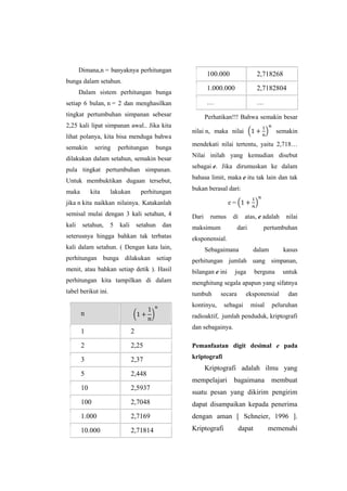 Dimana,n = banyaknya perhitungan
bunga dalam setahun.
Dalam sistem perhitungan bunga
setiap 6 bulan, n = 2 dan menghasilkan
tingkat pertumbuhan simpanan sebesar
2,25 kali lipat simpanan awal.. Jika kita
lihat polanya, kita bisa menduga bahwa
semakin sering perhitungan bunga
dilakukan dalam setahun, semakin besar
pula tingkat pertumbuhan simpanan.
Untuk membuktikan dugaan tersebut,
maka kita lakukan perhitungan
jika n kita naikkan nilainya. Katakanlah
semisal mulai dengan 3 kali setahun, 4
kali setahun, 5 kali setahun dan
seterusnya hingga bahkan tak terbatas
kali dalam setahun. ( Dengan kata lain,
perhitungan bunga dilakukan setiap
menit, atau bahkan setiap detik ). Hasil
perhitungan kita tampilkan di dalam
tabel berikut ini.
n ( )
1 2
2 2,25
3 2,37
5 2,448
10 2,5937
100 2,7048
1.000 2,7169
10.000 2,71814
100.000 2,718268
1.000.000 2,7182804
… …
Perhatikan!!! Bahwa semakin besar
nilai n, maka nilai ( ) semakin
mendekati nilai tertentu, yaitu 2,718…
Nilai inilah yang kemudian disebut
sebagai e. Jika dirumuskan ke dalam
bahasa limit, maka e itu tak lain dan tak
bukan berasal dari:
e = ( )
Dari rumus di atas, e adalah nilai
maksimum dari pertumbuhan
eksponensial.
Sebagaimana dalam kasus
perhitungan jumlah uang simpanan,
bilangan e ini juga berguna untuk
menghitung segala apapun yang sifatnya
tumbuh secara eksponensial dan
kontinyu, sebagai misal peluruhan
radioaktif, jumlah penduduk, kriptografi
dan sebagainya.
Pemanfaatan digit desimal e pada
kriptografi
Kriptografi adalah ilmu yang
mempelajari bagaimana membuat
suatu pesan yang dikirim pengirim
dapat disampaikan kepada penerima
dengan aman [ Schneier, 1996 ].
Kriptografi dapat memenuhi
 