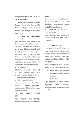 menghasilkan pesan “OKGMJJKDP
MDTJVJVMQG”.
Untuk mengembalikan pesan ke
bentuk aslinya, maka dikonversi ke
bentuk bilangan dan dikurangi
dengan digit bilangan e mulai dari
digit ke 103.
2. Variasi dari Transformasi
Affine
Pada tranformasi affine diperlukan dua
buah kunci, misal kunci 1 dan kunci 2.
Andaikan a merupakan nilai dari digit ke
(x+1) yang lokasinya ditunjuk oleh
kunci 1 (yaitu: x), sedang b merupakan
nilai dari digit ke (x+y+1) yang
lokasinya dirujuk oleh kunci 2 (yaitu: y).
Berdasarkan kedua nilai digit tersebut,
maka Ciphertext (C) dan Plaintext (P)
dihubungkan berdasarkan persamaan:
C = aP + b (mod 27).
Misal diberikan kunci 1 = 3 dan kunci 2
= 11, maka a = nilai dari digit ke (3+1)=
2 dan b = nilai dari digit ke (3+11+1) =
2. Sehingga diperoleh persamaan :
C = (2P + 2) (mod 27) … (2)
Andaikan pesan yang akan dikirm
adalah “KEAMANAN JARINGAN”,
maka plaintext dalam barisan integer
dinyatakan dengan
11 5 1 10 1 9 2 1 14 0 13 1 20 5 13 1
20 9 11 1
yang selanjutnya akan dienkripsi
berdasarkan persamaan 2 di atas sebagai
berikut:
24 12 4 22 4 20 6 4 20 2 28 4 42 12 28 4
42 20 24 4 ( nilai 2P + 2 ), yang
selanjutnya dimoduluskan dengan
angka 27 sebagai berikut:
24 12 4 22 4 20 6 4 20 2 1 4 15 12 1 4
15 20 24 4 (mod 27)
Hasil enkripsi ini dalam bentuk string
adalah“XLDVDTFDTBADOLADOTX
D”. (mod 27)
KESIMPULAN
e merupakan konstanta bilangan real
yang sering disebut bilangan alam,
bilangan natural, atau kadang-kadang
disebut juga bilangan Euler yang
nilainya mendekati 2.71828 18284
59045 23536...
untuk memperoleh nilai e maka
dilakukan cara sebagai berikut, yaitu:
 Bentuk pendekatan limit yang
dijabarkan menjadi bilangan
binomial
 Bentuk deret
Dan kegunaan e salah satunya
digunakan dalam kriptografi
sebagaimana yang telah dibahas dalam
artikel ini.
 
