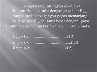Sangat menguntungkan sekali jika  hukum Hooke ditulis dengan gaya luar F  luar  yang diperlukan agar gya pegas memanjang  sepanjang x.F  luar  ini sama besar dengan  gaya pemulih di atas namun berlawanan  arah, maka : F  luar  = k.x  .....................................(1.3) m.g = k.x  .........................................(1.4) k = m.g/x  ...................................(1.5) 