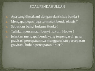 SOAL PENDAHULUAN Apa yang dimaksud dengan elastisitas benda ? Mengapa pegas juga termasuk benda elastis ? Sebutkan bunyi hukum Hooke ! Tuliskan persamaan bunyi hukum Hooke ! Jelaskan mengapa benda yang terpengaruh gaya gravitasi percepatannya menggunakan percepatan gravitasi, bukan percepatan linier ? 