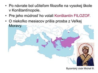 • Po návrate bol učiteľom filozofie na vysokej škole
v Konštantínopole.
• Pre jeho múdrosť ho volali Konštantín FILOZOF.
• O niekoľko mesiacov prišla prosba z Veľkej
Moravy.
Byzantský cisár Michal III.
 