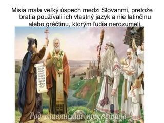 Misia mala veľký úspech medzi Slovanmi, pretože
bratia používali ich vlastný jazyk a nie latinčinu
alebo gréčtinu, ktorým ľudia nerozumeli.
 