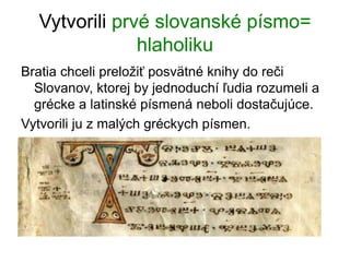 Vytvorili prvé slovanské písmo=
hlaholiku
Bratia chceli preložiť posvätné knihy do reči
Slovanov, ktorej by jednoduchí ľudia rozumeli a
grécke a latinské písmená neboli dostačujúce.
Vytvorili ju z malých gréckych písmen.
 