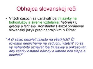 Obhajca slovanskej reči
• V tých časoch sa uznávali iba tri jazyky na
bohoslužby a šírenie vzdelania: hebrejský,
grécky a latinský. Konštantín Filozof obraňoval
slovanský jazyk pred neprajníkmi v Ríme:
" A či slnko nesvieti takisto na všetkých? Či
rovnako nedýchame na vzduchu všetci? To sa
vy nehanbíte uznávať iba tri jazyky a prikazovať,
aby všetky ostatné národy a kmene boli slepé a
hluché?"
 