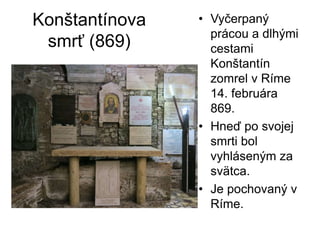Konštantínova
smrť (869)
• Vyčerpaný
prácou a dlhými
cestami
Konštantín
zomrel v Ríme
14. februára
869.
• Hneď po svojej
smrti bol
vyhláseným za
svätca.
• Je pochovaný v
Ríme.
 